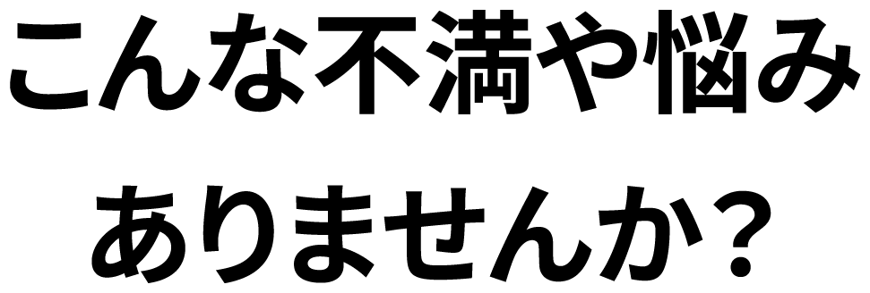 こんな不満や悩みありませんか？